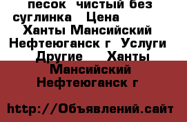 песок, чистый без суглинка › Цена ­ 3 500 - Ханты-Мансийский, Нефтеюганск г. Услуги » Другие   . Ханты-Мансийский,Нефтеюганск г.